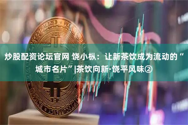 炒股配资论坛官网 饶小枞：让新茶饮成为流动的“城市名片”|茶饮向新·饶平风味②