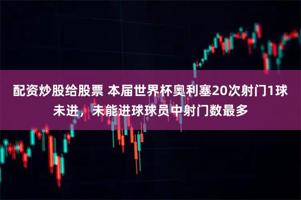 配资炒股给股票 本届世界杯奥利塞20次射门1球未进，未能进球球员中射门数最多