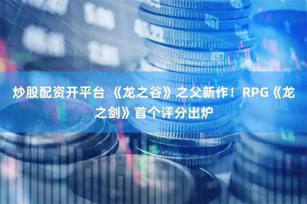 炒股配资开平台 《龙之谷》之父新作！RPG《龙之剑》首个评分出炉