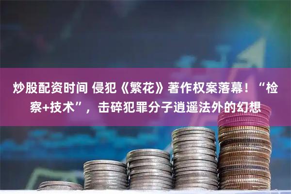 炒股配资时间 侵犯《繁花》著作权案落幕！“检察+技术”，击碎犯罪分子逍遥法外的幻想