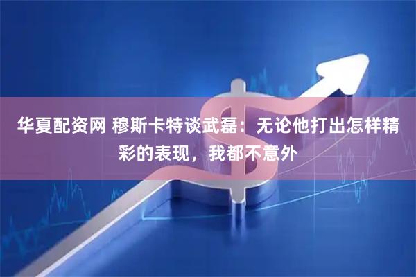 华夏配资网 穆斯卡特谈武磊：无论他打出怎样精彩的表现，我都不意外