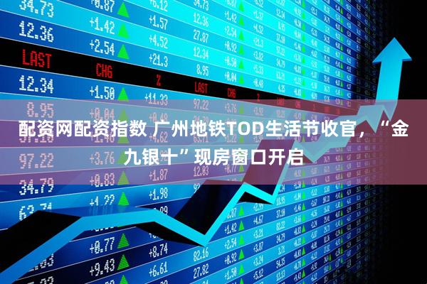 配资网配资指数 广州地铁TOD生活节收官，“金九银十”现房窗口开启