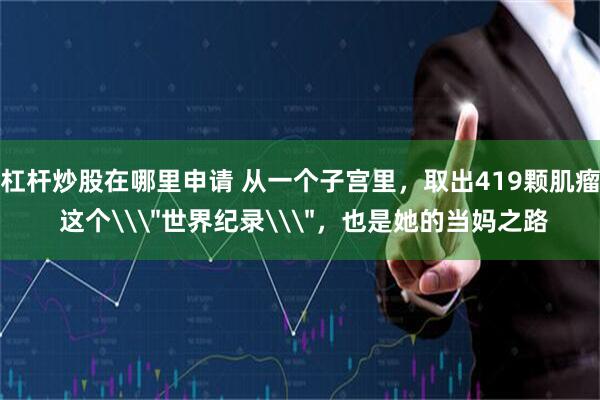杠杆炒股在哪里申请 从一个子宫里，取出419颗肌瘤 这个\